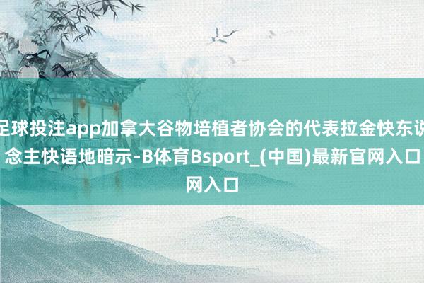 足球投注app加拿大谷物培植者协会的代表拉金快东说念主快语地暗示-B体育Bsport_(中国)最新官网入口