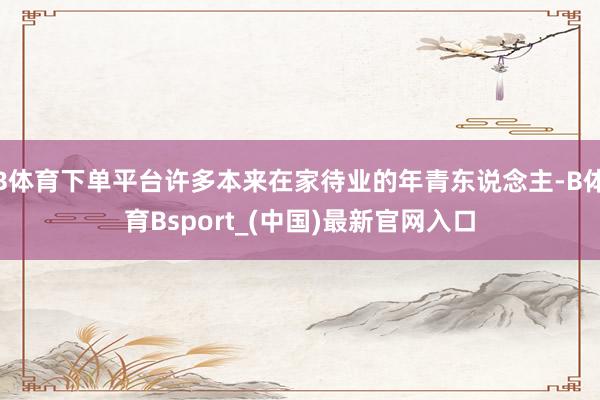 B体育下单平台许多本来在家待业的年青东说念主-B体育Bsport_(中国)最新官网入口