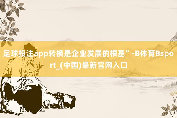 足球投注app转换是企业发展的根基”-B体育Bsport_(中国)最新官网入口