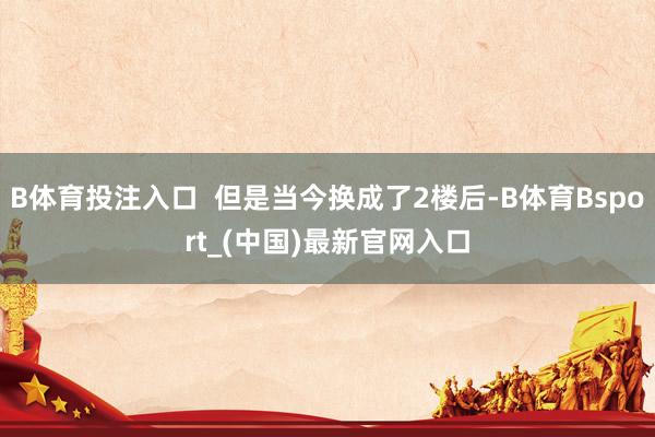 B体育投注入口  但是当今换成了2楼后-B体育Bsport_(中国)最新官网入口