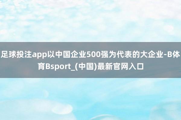 足球投注app以中国企业500强为代表的大企业-B体育Bsport_(中国)最新官网入口