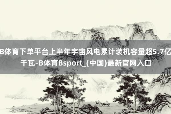 B体育下单平台上半年宇宙风电累计装机容量超5.7亿千瓦-B体育Bsport_(中国)最新官网入口