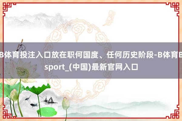B体育投注入口放在职何国度、任何历史阶段-B体育Bsport_(中国)最新官网入口