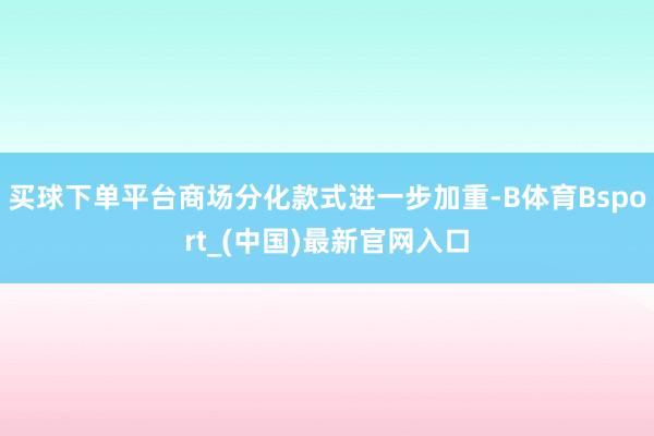 买球下单平台商场分化款式进一步加重-B体育Bsport_(中国)最新官网入口