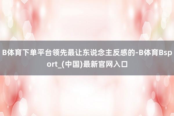 B体育下单平台领先最让东说念主反感的-B体育Bsport_(中国)最新官网入口