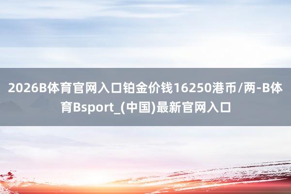 2026B体育官网入口铂金价钱16250港币/两-B体育Bsport_(中国)最新官网入口