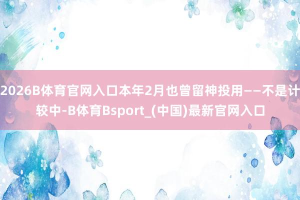 2026B体育官网入口本年2月也曾留神投用——不是计较中-B体育Bsport_(中国)最新官网入口