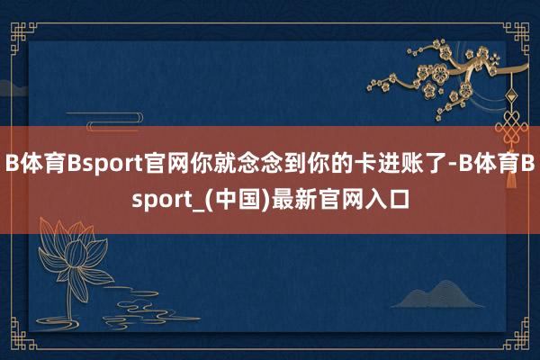B体育Bsport官网你就念念到你的卡进账了-B体育Bsport_(中国)最新官网入口
