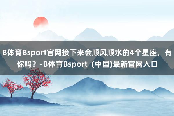 B体育Bsport官网接下来会顺风顺水的4个星座，有你吗？-B体育Bsport_(中国)最新官网入口