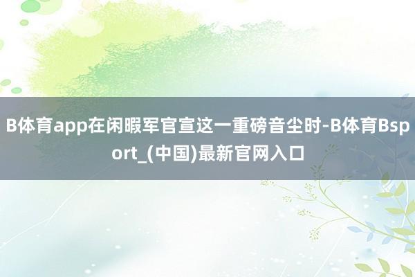 B体育app在闲暇军官宣这一重磅音尘时-B体育Bsport_(中国)最新官网入口