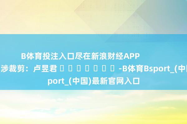 B体育投注入口尽在新浪财经APP            						牵涉裁剪：卢昱君 							-B体育Bsport_(中国)最新官网入口