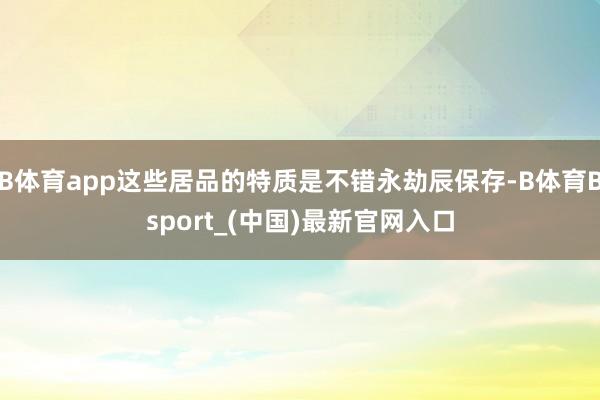 B体育app这些居品的特质是不错永劫辰保存-B体育Bsport_(中国)最新官网入口