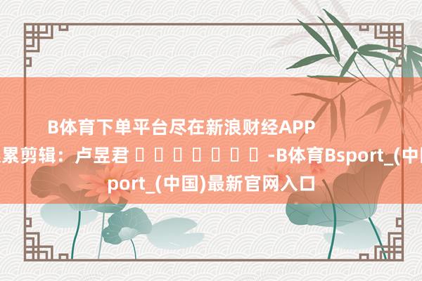 B体育下单平台尽在新浪财经APP            						连累剪辑：卢昱君 							-B体育Bsport_(中国)最新官网入口
