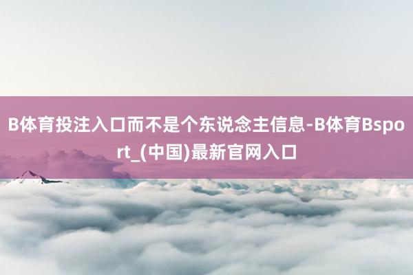 B体育投注入口而不是个东说念主信息-B体育Bsport_(中国)最新官网入口