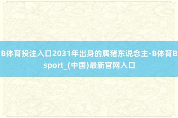 B体育投注入口2031年出身的属猪东说念主-B体育Bsport_(中国)最新官网入口