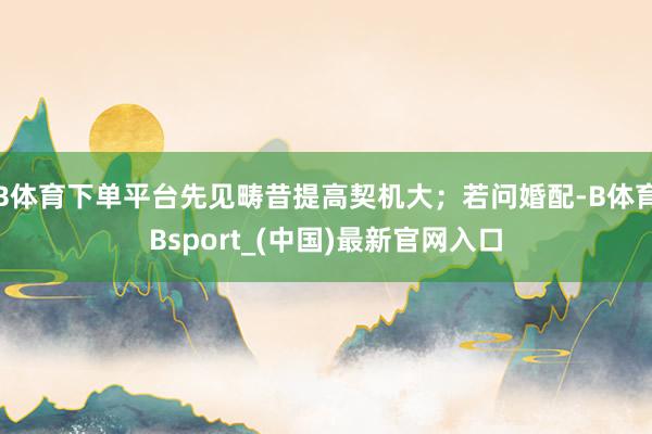 B体育下单平台先见畴昔提高契机大；若问婚配-B体育Bsport_(中国)最新官网入口