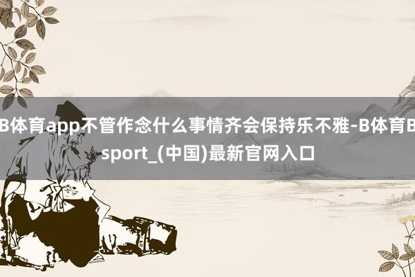 B体育app不管作念什么事情齐会保持乐不雅-B体育Bsport_(中国)最新官网入口