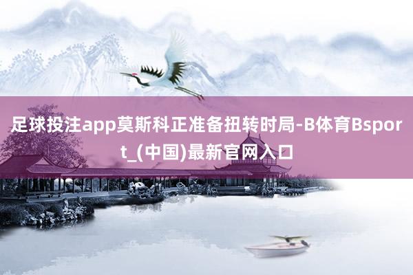 足球投注app莫斯科正准备扭转时局-B体育Bsport_(中国)最新官网入口