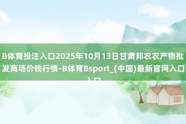 B体育投注入口2025年10月13日甘肃邦农农产物批发商场价钱行情-B体育Bsport_(中国)最新官网入口