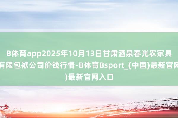 B体育app2025年10月13日甘肃酒泉春光农家具市集有限包袱公司价钱行情-B体育Bsport_(中国)最新官网入口
