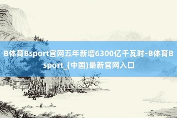 B体育Bsport官网五年新增6300亿千瓦时-B体育Bsport_(中国)最新官网入口