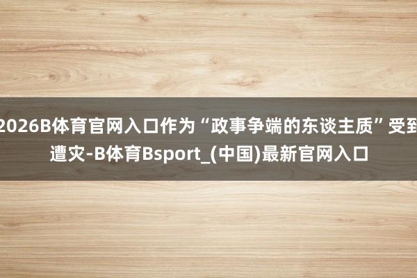 2026B体育官网入口作为“政事争端的东谈主质”受到遭灾-B体育Bsport_(中国)最新官网入口