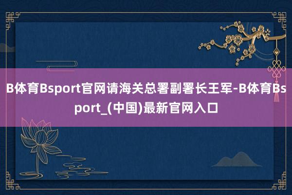 B体育Bsport官网请海关总署副署长王军-B体育Bsport_(中国)最新官网入口
