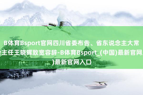B体育Bsport官网四川省委布告、省东说念主大常委会主任王晓晖致宽容辞-B体育Bsport_(中国)最新官网入口