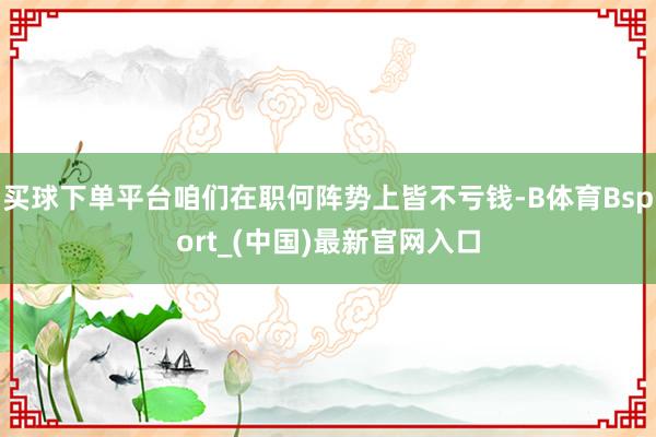 买球下单平台咱们在职何阵势上皆不亏钱-B体育Bsport_(中国)最新官网入口