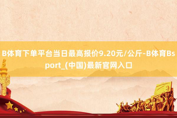 B体育下单平台当日最高报价9.20元/公斤-B体育Bsport_(中国)最新官网入口