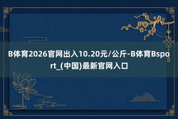 B体育2026官网出入10.20元/公斤-B体育Bsport_(中国)最新官网入口