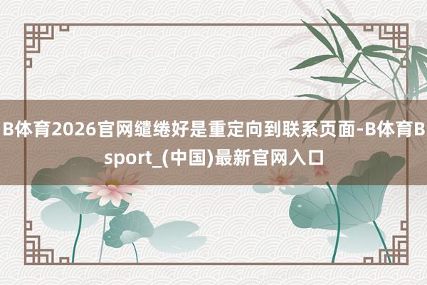B体育2026官网缱绻好是重定向到联系页面-B体育Bsport_(中国)最新官网入口