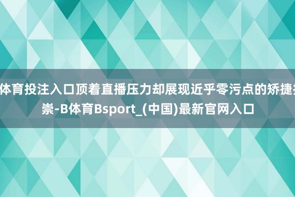 B体育投注入口顶着直播压力却展现近乎零污点的矫捷推崇-B体育Bsport_(中国)最新官网入口