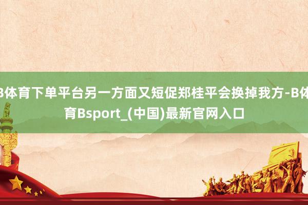 B体育下单平台另一方面又短促郑桂平会换掉我方-B体育Bsport_(中国)最新官网入口
