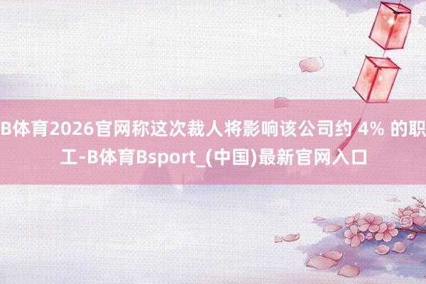 B体育2026官网称这次裁人将影响该公司约 4% 的职工-B体育Bsport_(中国)最新官网入口