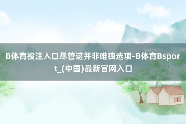 B体育投注入口　　尽管这并非唯独选项-B体育Bsport_(中国)最新官网入口