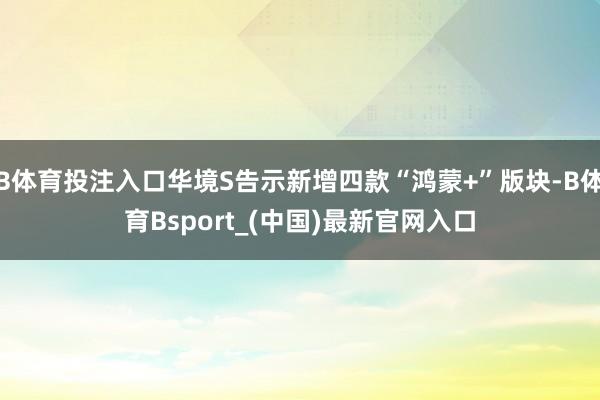 B体育投注入口华境S告示新增四款“鸿蒙+”版块-B体育Bsport_(中国)最新官网入口