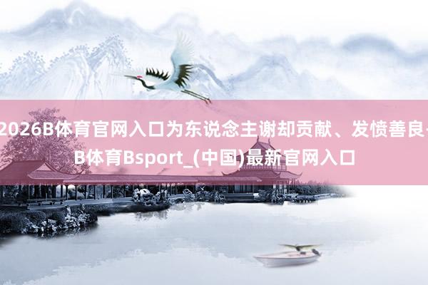 2026B体育官网入口为东说念主谢却贡献、发愤善良-B体育Bsport_(中国)最新官网入口