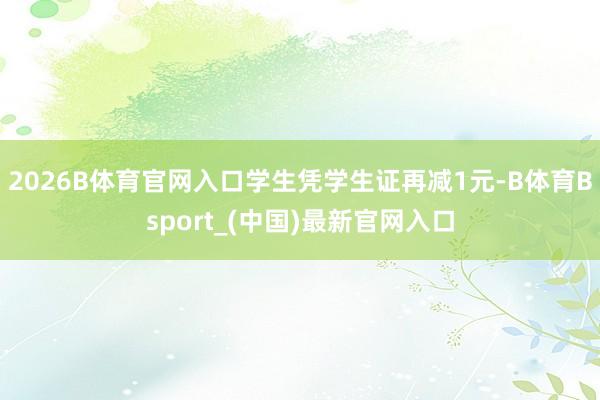 2026B体育官网入口学生凭学生证再减1元-B体育Bsport_(中国)最新官网入口