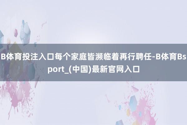 B体育投注入口每个家庭皆濒临着再行聘任-B体育Bsport_(中国)最新官网入口