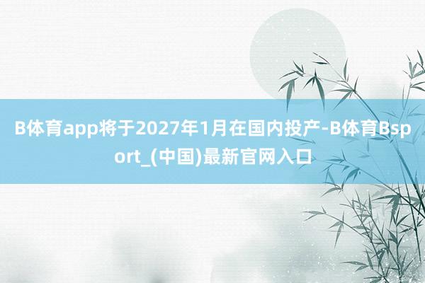 B体育app将于2027年1月在国内投产-B体育Bsport_(中国)最新官网入口