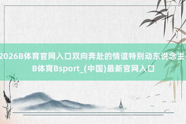2026B体育官网入口双向奔赴的情谊特别动东说念主-B体育Bsport_(中国)最新官网入口