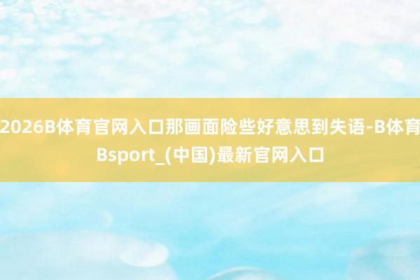 2026B体育官网入口那画面险些好意思到失语-B体育Bsport_(中国)最新官网入口