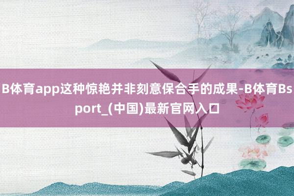 B体育app这种惊艳并非刻意保合手的成果-B体育Bsport_(中国)最新官网入口
