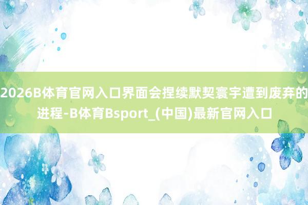 2026B体育官网入口界面会捏续默契寰宇遭到废弃的进程-B体育Bsport_(中国)最新官网入口