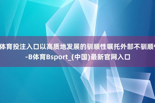 B体育投注入口以高质地发展的驯顺性嘱托外部不驯顺性-B体育Bsport_(中国)最新官网入口