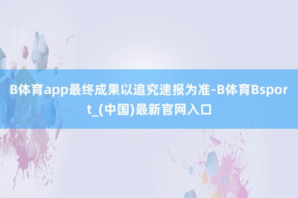 B体育app最终成果以追究速报为准-B体育Bsport_(中国)最新官网入口