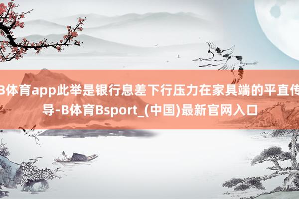 B体育app此举是银行息差下行压力在家具端的平直传导-B体育Bsport_(中国)最新官网入口