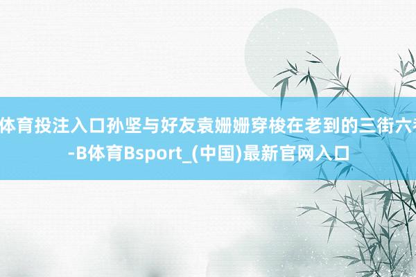 B体育投注入口孙坚与好友袁姗姗穿梭在老到的三街六巷-B体育Bsport_(中国)最新官网入口