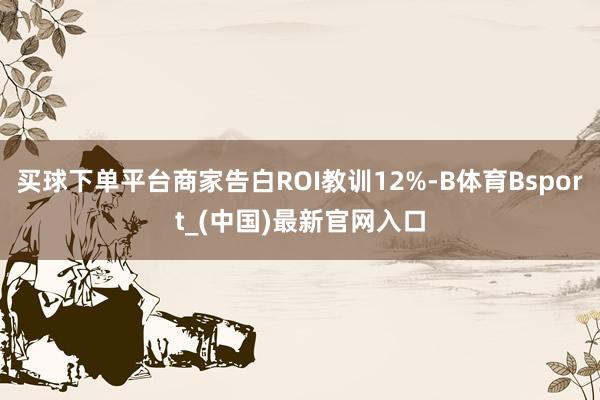 买球下单平台商家告白ROI教训12%-B体育Bsport_(中国)最新官网入口